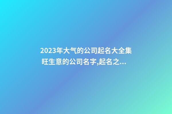 2023年大气的公司起名大全集 旺生意的公司名字,起名之家-第1张-公司起名-玄机派